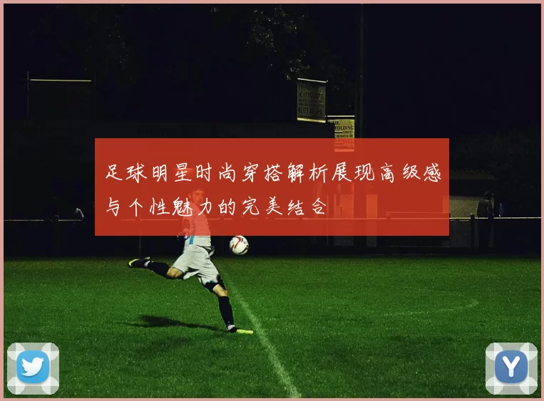 足球明星时尚穿搭解析展现高级感与个性魅力的完美结合