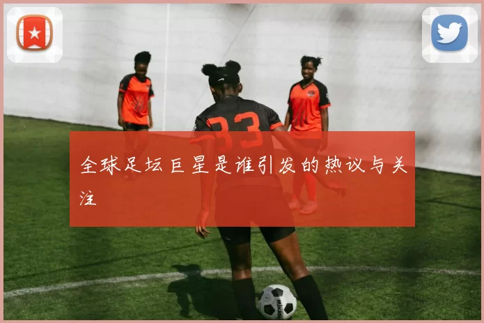 全球足坛巨星是谁引发的热议与关注
