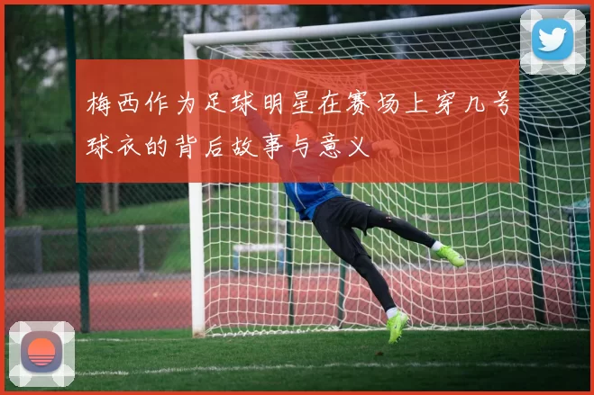 梅西作为足球明星在赛场上穿几号球衣的背后故事与意义