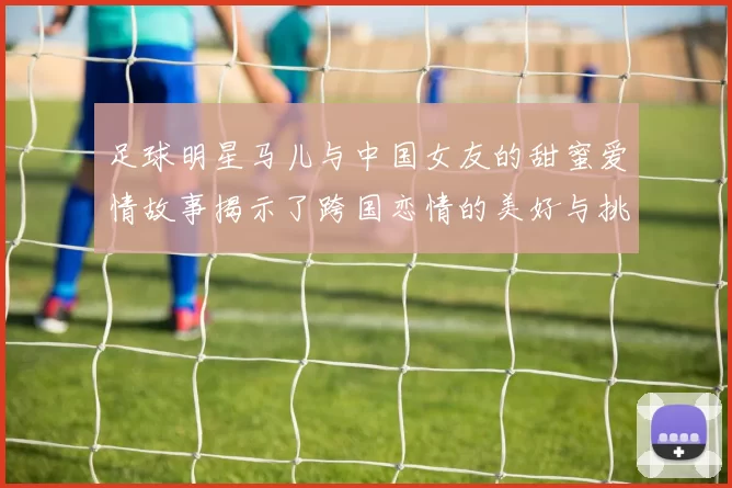 足球明星马儿与中国女友的甜蜜爱情故事揭示了跨国恋情的美好与挑战