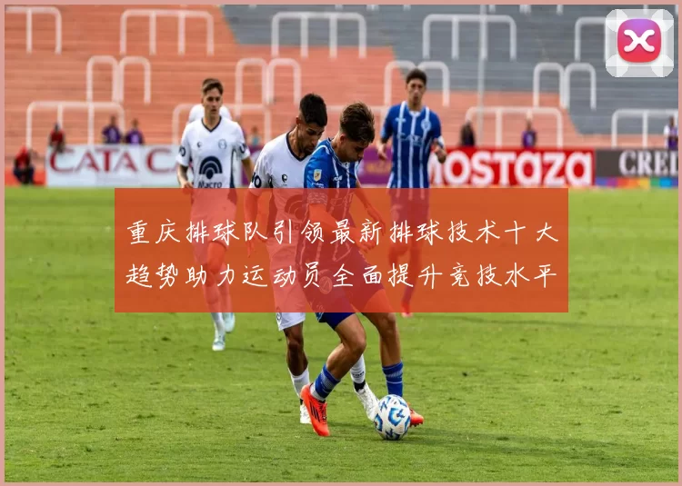 重庆排球队引领最新排球技术十大趋势助力运动员全面提升竞技水平