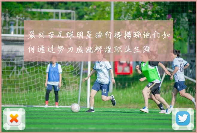 最刻苦足球明星排行榜揭晓他们如何通过努力成就辉煌职业生涯