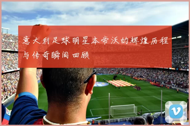 意大利足球明星本帝沃的辉煌历程与传奇瞬间回顾