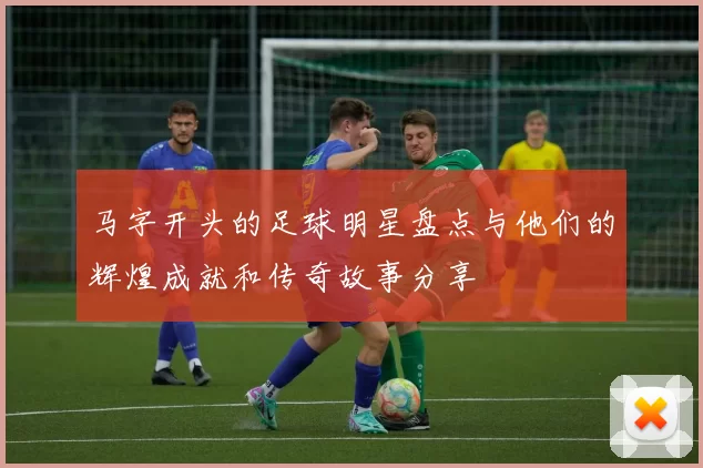 马字开头的足球明星盘点与他们的辉煌成就和传奇故事分享