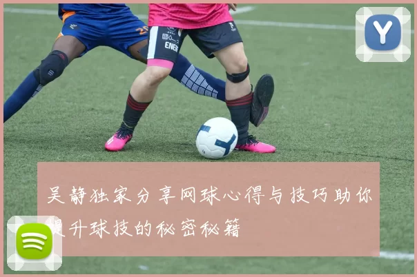 吴静独家分享网球心得与技巧助你提升球技的秘密秘籍