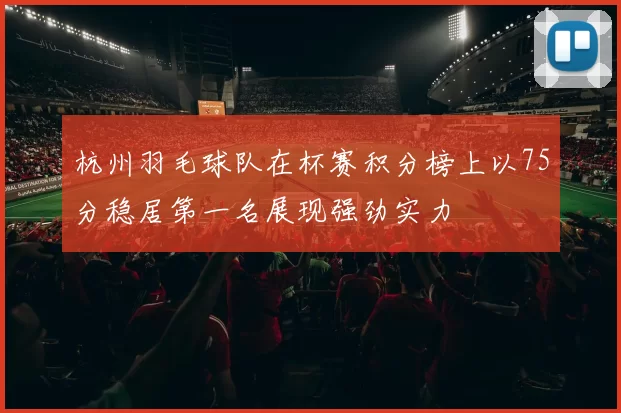 杭州羽毛球队在杯赛积分榜上以75分稳居第一名展现强劲实力