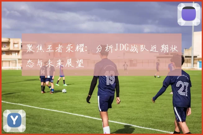 聚焦王者荣耀：分析JDG战队近期状态与未来展望