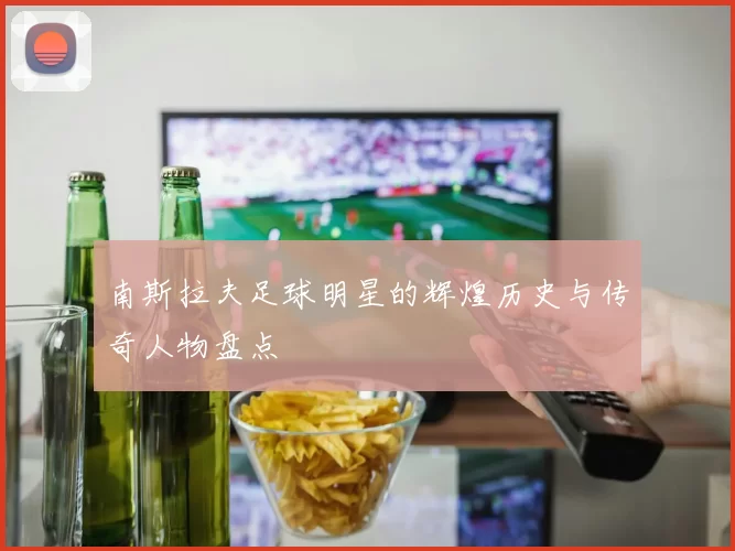 南斯拉夫足球明星的辉煌历史与传奇人物盘点