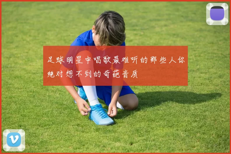 足球明星中唱歌最难听的那些人你绝对想不到的奇葩音质
