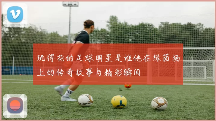 玩得花的足球明星是谁他在绿茵场上的传奇故事与精彩瞬间