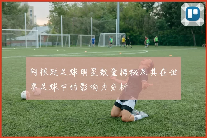 阿根廷足球明星数量揭秘及其在世界足球中的影响力分析