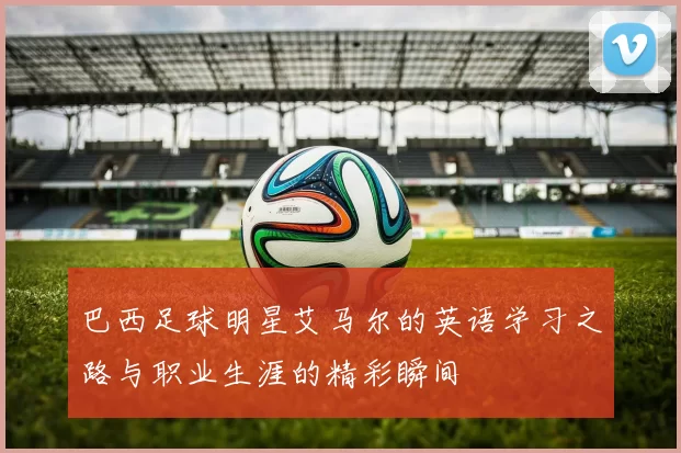 巴西足球明星艾马尔的英语学习之路与职业生涯的精彩瞬间