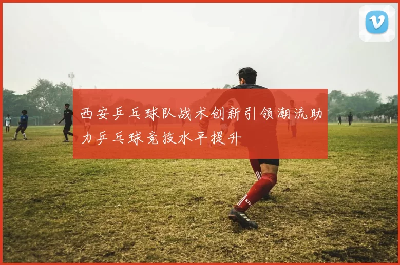 西安乒乓球队战术创新引领潮流助力乒乓球竞技水平提升