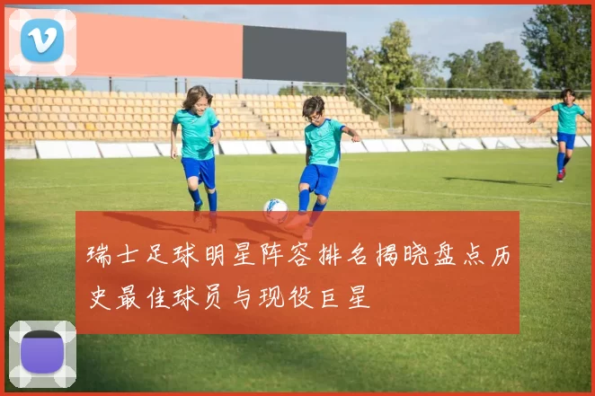 瑞士足球明星阵容排名揭晓盘点历史最佳球员与现役巨星