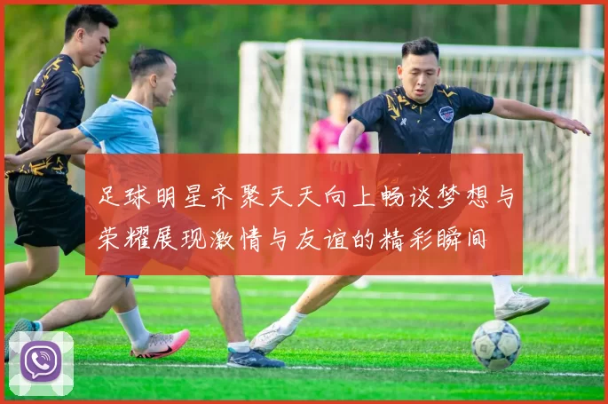 足球明星齐聚天天向上畅谈梦想与荣耀展现激情与友谊的精彩瞬间