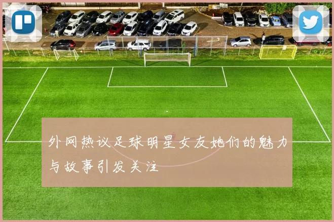 外网热议足球明星女友她们的魅力与故事引发关注