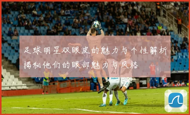 足球明星双眼皮的魅力与个性解析揭秘他们的眼部魅力与风格