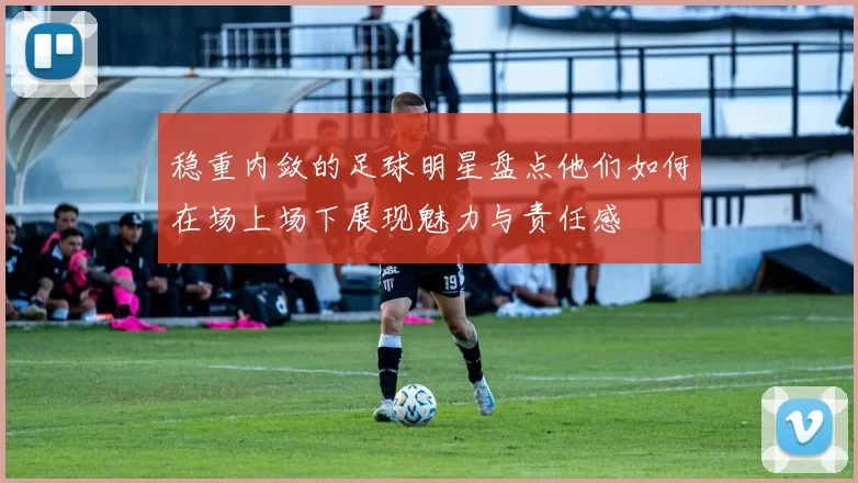 稳重内敛的足球明星盘点他们如何在场上场下展现魅力与责任感