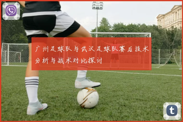 广州足球队与武汉足球队赛后技术分析与战术对比探讨