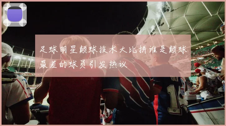 足球明星颠球技术大比拼谁是颠球最差的球员引发热议
