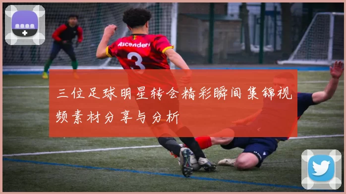 三位足球明星转会精彩瞬间集锦视频素材分享与分析