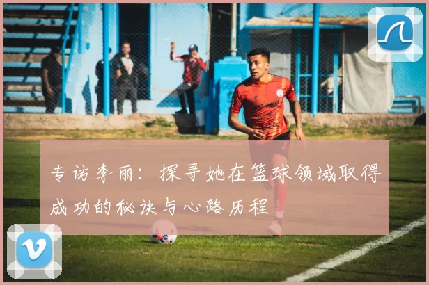 专访李丽：探寻她在篮球领域取得成功的秘诀与心路历程
