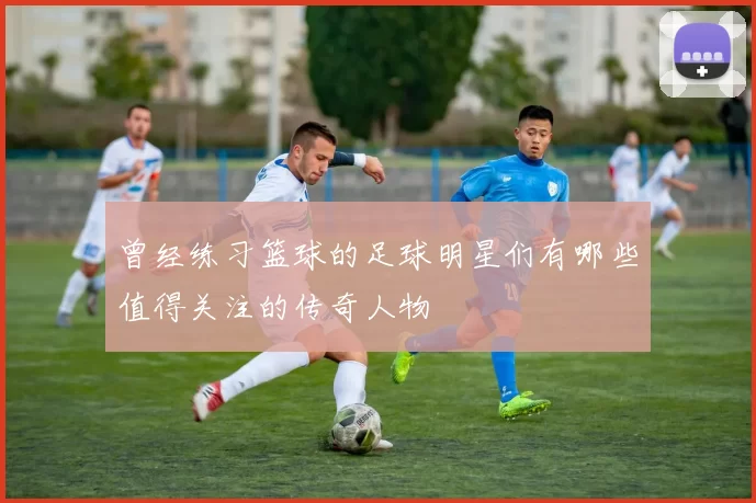 曾经练习篮球的足球明星们有哪些值得关注的传奇人物