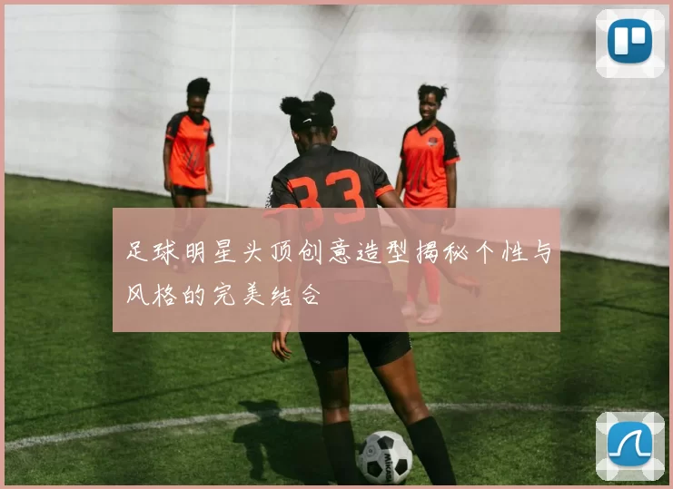 足球明星头顶创意造型揭秘个性与风格的完美结合