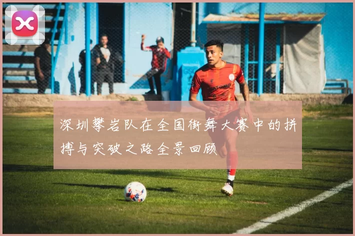 深圳攀岩队在全国街舞大赛中的拼搏与突破之路全景回顾