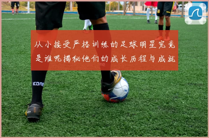 从小接受严格训练的足球明星究竟是谁呢揭秘他们的成长历程与成就