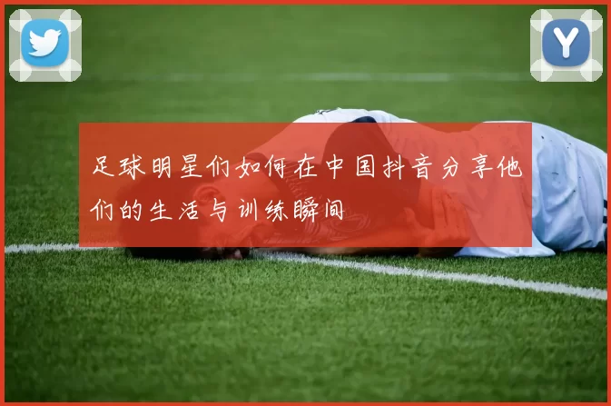 足球明星们如何在中国抖音分享他们的生活与训练瞬间