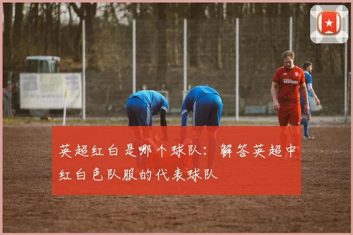 英超红白是哪个球队：解答英超中红白色队服的代表球队