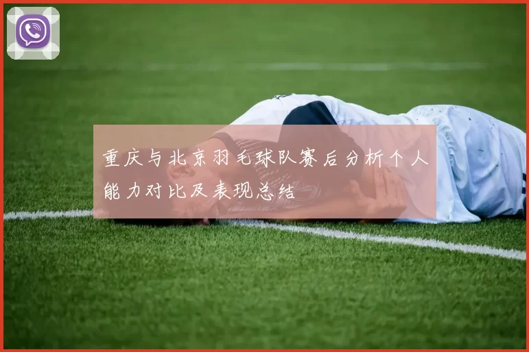 重庆与北京羽毛球队赛后分析个人能力对比及表现总结
