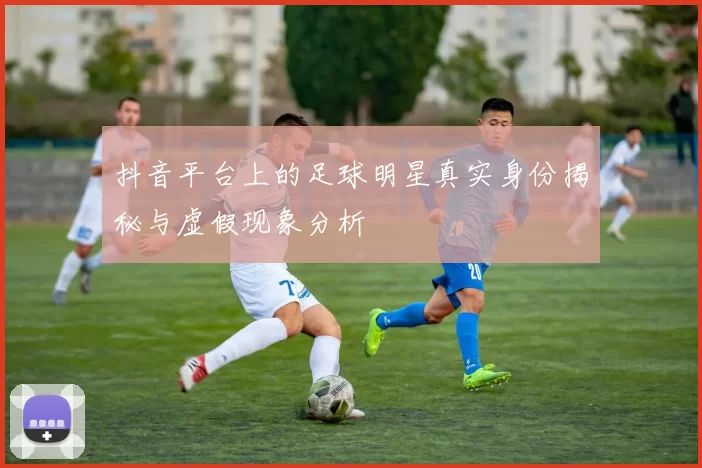 抖音平台上的足球明星真实身份揭秘与虚假现象分析