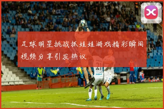 足球明星挑战抓娃娃游戏精彩瞬间视频分享引发热议