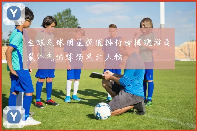 全球足球明星颜值排行榜揭晓谁是最帅气的球场风云人物