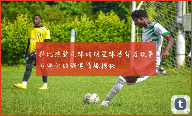 科比热爱足球的明星球迷背后故事与他们的偶像情缘揭秘