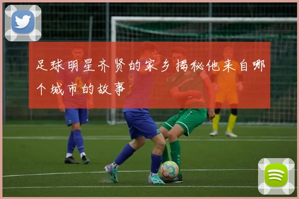 足球明星齐贤的家乡揭秘他来自哪个城市的故事