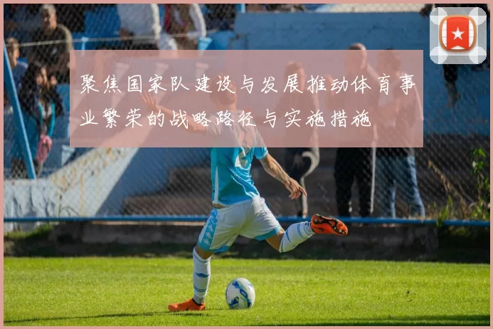 聚焦国家队建设与发展推动体育事业繁荣的战略路径与实施措施