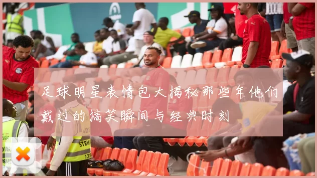 足球明星表情包大揭秘那些年他们戴过的搞笑瞬间与经典时刻