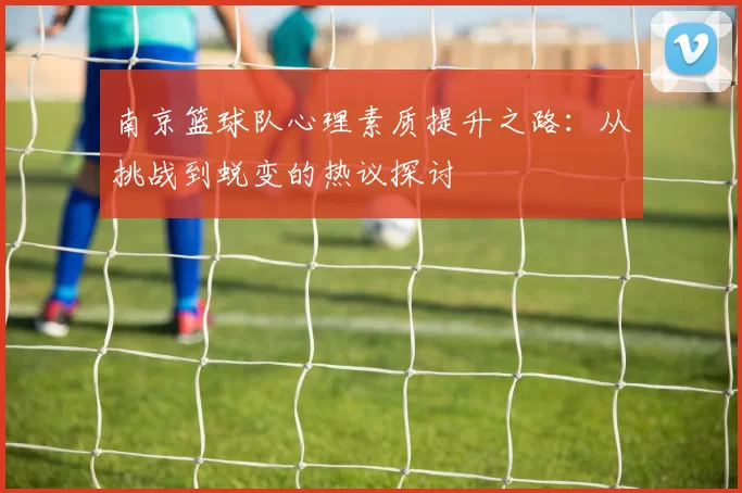 南京篮球队心理素质提升之路：从挑战到蜕变的热议探讨
