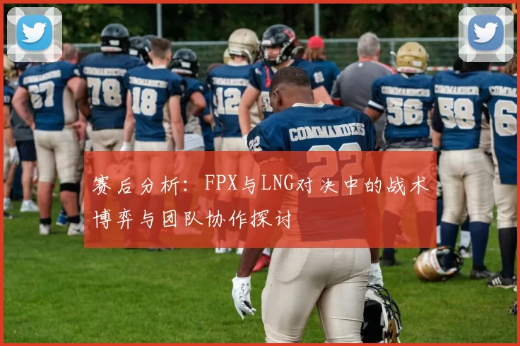 赛后分析：FPX与LNG对决中的战术博弈与团队协作探讨