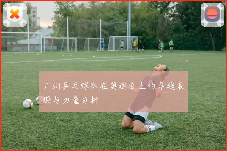 广州乒乓球队在奥运会上的卓越表现与力量分析