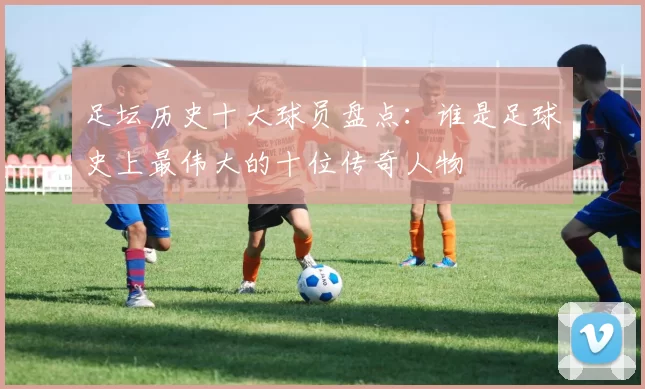 足坛历史十大球员盘点：谁是足球史上最伟大的十位传奇人物