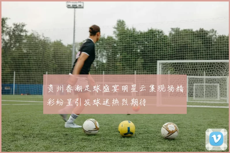 贵州春潮足球盛宴明星云集现场精彩纷呈引发球迷热烈期待