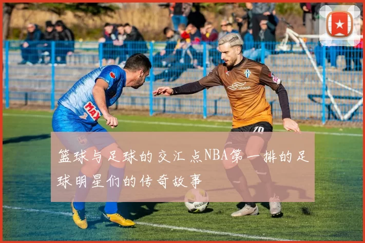 篮球与足球的交汇点NBA第一排的足球明星们的传奇故事