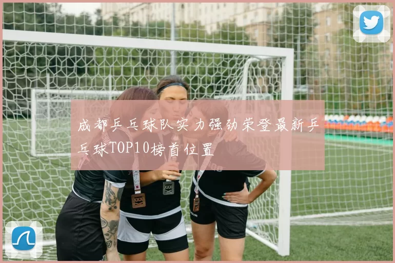 成都乒乓球队实力强劲荣登最新乒乓球TOP10榜首位置