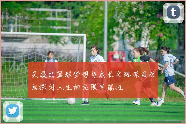 吴磊的篮球梦想与成长之路深度对话探讨人生的无限可能性