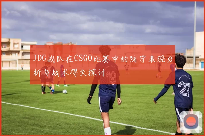 JDG战队在CSGO比赛中的防守表现分析与战术得失探讨