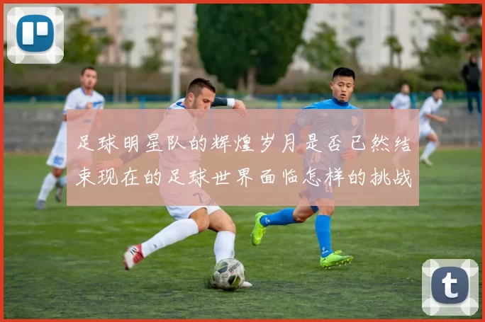 足球明星队的辉煌岁月是否已然结束现在的足球世界面临怎样的挑战与机遇
